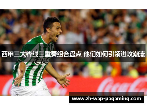 西甲三大锋线三重奏组合盘点 他们如何引领进攻潮流