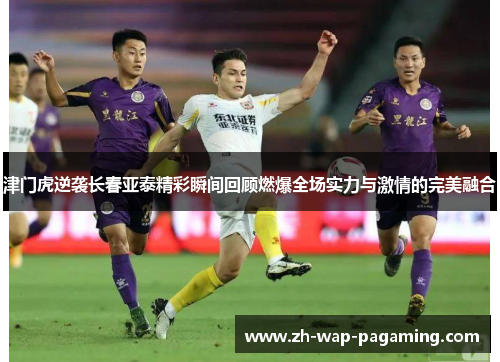津门虎逆袭长春亚泰精彩瞬间回顾燃爆全场实力与激情的完美融合