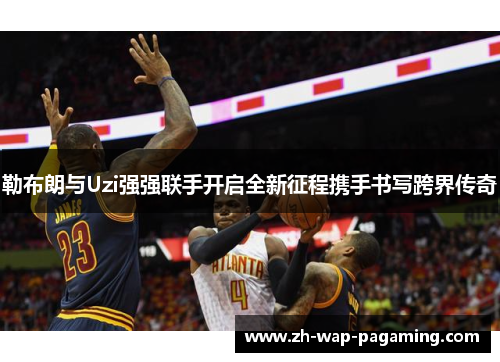 勒布朗与Uzi强强联手开启全新征程携手书写跨界传奇