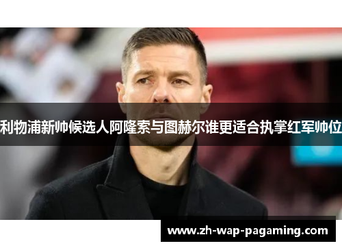 利物浦新帅候选人阿隆索与图赫尔谁更适合执掌红军帅位