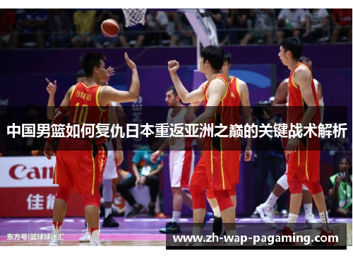 中国男篮如何复仇日本重返亚洲之巅的关键战术解析 中国男篮如何复仇日本重返亚洲之巅的关键战术解析