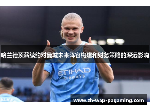 哈兰德顶薪续约对曼城未来阵容构建和财务策略的深远影响 哈兰德顶薪续约对曼城未来阵容构建和财务策略的深远影响