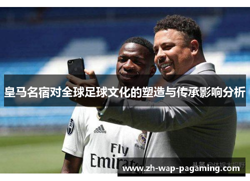 皇马名宿对全球足球文化的塑造与传承影响分析 皇马名宿对全球足球文化的塑造与传承影响分析