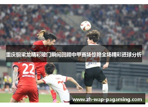 重庆铜梁龙精彩破门瞬间回顾中甲赛场惊艳全场精彩进球分析 重庆铜梁龙精彩破门瞬间回顾中甲赛场惊艳全场精彩进球分析