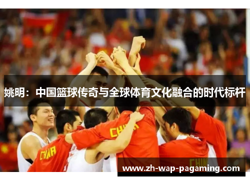 姚明:中国篮球传奇与全球体育文化融合的时代标杆 姚明:中国篮球传奇与全球体育文化融合的时代标杆