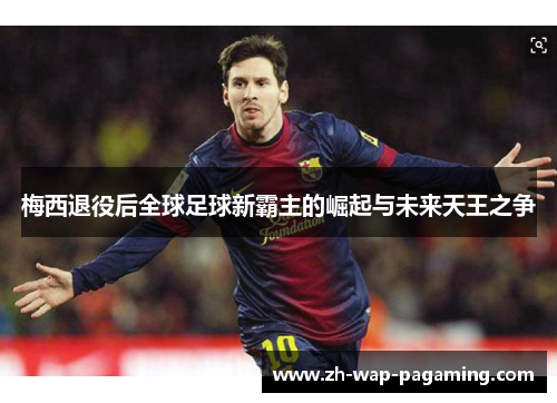 梅西退役后全球足球新霸主的崛起与未来天王之争 梅西退役后全球足球新霸主的崛起与未来天王之争