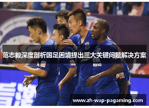 范志毅深度剖析国足困境提出三大关键问题解决方案