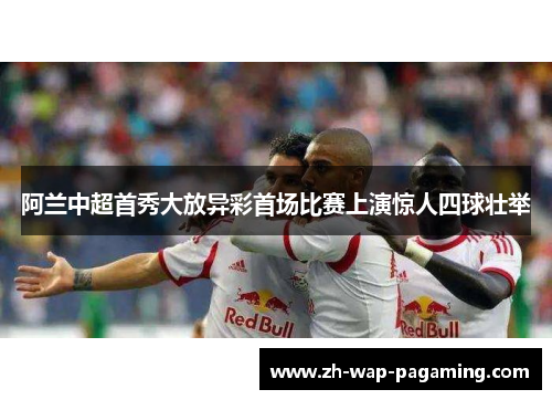 阿兰中超首秀大放异彩首场比赛上演惊人四球壮举